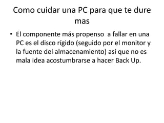 Como cuidar una PC para que te dure masEl componente más propenso  a fallar en una PC es el disco rígido (seguido por el monitor y la fuente del almacenamiento) así que no es mala idea acostumbrarse a hacer Back Up.