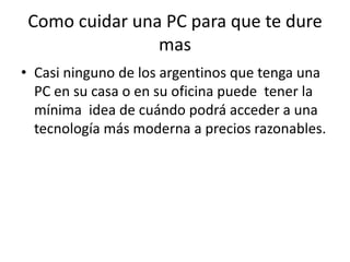 Como cuidar una PC para que te dure masCasi ninguno de los argentinos que tenga una PC en su casa o en su oficina puede  tener la mínima  idea de cuándo podrá acceder a una tecnología más moderna a precios razonables.