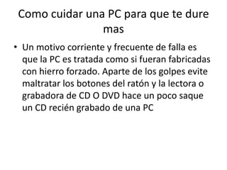 Como cuidar una PC para que te dure masUn motivo corriente y frecuente de falla es que la PC es tratada como si fueran fabricadas con hierro forzado. Aparte de los golpes evite maltratar los botones del ratón y la lectora o grabadora de CD O DVD hace un poco saque un CD recién grabado de una PC