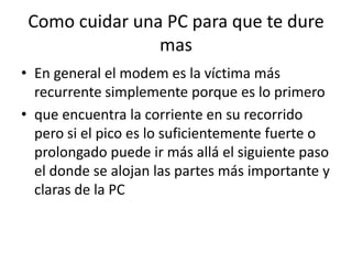 Como cuidar una PC para que te dure masEn general el modem es la víctima más recurrente simplemente porque es lo primeroque encuentra la corriente en su recorrido pero si el pico es lo suficientemente fuerte o prolongado puede ir más allá el siguiente paso el donde se alojan las partes más importante y claras de la PC