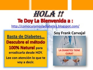 http://comocuramosladiabetes.blogspot.com/

Basta de Diabetes…
para
erradicarla desde HOY.
Lee con atención lo que te
voy a decir.

Soy Frank Carvajal

LA DIABETES TIENE
CURA?

 