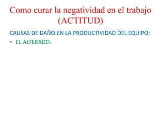 Como curar la negatividad en el trabajo
(ACTITUD)
CAUSAS DE DAÑO EN LA PRODUCTIVIDAD DEL EQUIPO:
• EL ALTERADO:
 