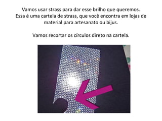 Vamos usar strass para dar esse brilho que queremos.
Essa é uma cartela de strass, que você encontra em lojas de
material para artesanato ou bijus.
Vamos recortar os círculos direto na cartela.
 