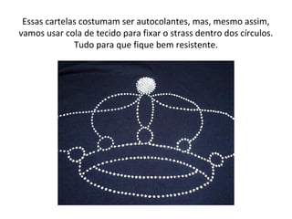 Essas cartelas costumam ser autocolantes, mas, mesmo assim,
vamos usar cola de tecido para fixar o strass dentro dos círculos.
Tudo para que fique bem resistente.
 