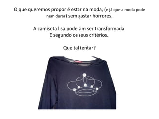 O que queremos propor é estar na moda, (e já que a moda pode
nem durar) sem gastar horrores.
A camiseta lisa pode sim ser transformada.
E segundo os seus critérios.
Que tal tentar?
 