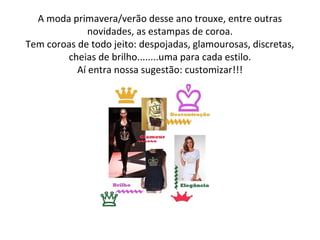 A moda primavera/verão desse ano trouxe, entre outras
novidades, as estampas de coroa.
Tem coroas de todo jeito: despojadas, glamourosas, discretas,
cheias de brilho........uma para cada estilo.
Aí entra nossa sugestão: customizar!!!
 
