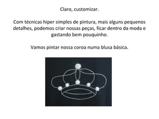 Claro, customizar.
Com técnicas hiper simples de pintura, mais alguns pequenos
detalhes, podemos criar nossas peças, ficar dentro da moda e
gastando bem pouquinho.
Vamos pintar nossa coroa numa blusa básica.
 