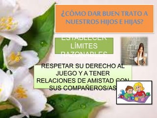 ¿CÓMO DAR BUEN TRATO A
NUESTROS HIJOS E HIJAS?
ESTABLECER
LÍMITES
RAZONABLES
RESPETAR SU DERECHO AL
JUEGO Y A TENER
RELACIONES DE AMISTAD CON
SUS COMPAÑEROS/AS
 