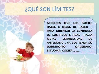 ¿QUÉ SON LÍMITES?
ACCIONES QUE LOS PADRES
HACEN O DEJAN DE HACER ,
PARA ORIENTAR LA CONDUCTA
DE SUS HIJOS E HIJAS HACIA
METAS ESTABLECIDAS DE
ANTEMANO , YA SEA TENER SU
DORMITORIO ORDENADO,
ESTUDIAR, COMER………
 