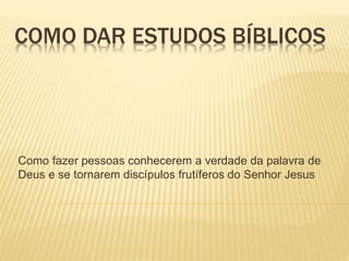 COMO DAR ESTUDOS BÍBLICOS 
Como fazer pessoas conhecerem a verdade da palavra de 
Deus e se tornarem discípulos frutíferos do Senhor Jesus 
 