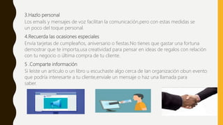 3.Hazlo personal
Los emails y mensajes de voz facilitan la comunicación,pero con estas medidas se
un poco del toque personal.
4.Recuerda las ocasiones especiales
Envía tarjetas de cumpleaños, aniversario o fiestas.No tienes que gastar una fortuna
demostrar que te importa,usa creatividad para pensar en ideas de regalos con relación
con tu negocio o última compra de tu cliente.
5 .Comparte información
Si leíste un artículo o un libro u escuchaste algo cerca de Ian organización obun evento
que podría interesarte a tu cliente,enviale un mensaje o haz una llamada para
saber.
 