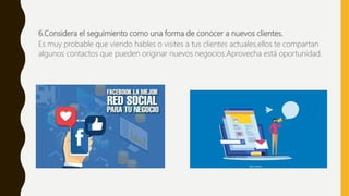 6.Considera el seguimiento como una forma de conocer a nuevos clientes.
Es muy probable que viendo hables o visites a tus clientes actuales,ellos te compartan
algunos contactos que pueden originar nuevos negocios.Aprovecha está oportunidad.
 