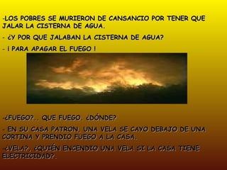 LOS POBRES SE MURIERON DE CANSANCIO POR TENER QUE JALAR LA CISTERNA DE AGUA. ¿Y POR QUE JALABAN LA CISTERNA DE AGUA? ¡ PARA APAGAR EL FUEGO ! ¿FUEGO?.. QUE FUEGO. ¿DÓNDE? EN SU CASA PATRON, UNA VELA SE CAYO DEBAJO DE UNA CORTINA Y PRENDIO FUEGO A LA CASA. ¿VELA?, ¿QUIÉN ENCENDIO UNA VELA SI LA CASA TIENE ELECTRICIDAD?. 