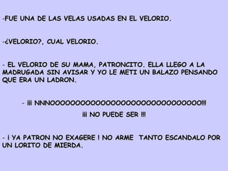 FUE UNA DE LAS VELAS USADAS EN EL VELORIO. ¿VELORIO?, CUAL VELORIO. EL VELORIO DE SU MAMA, PATRONCITO. ELLA LLEGO A LA MADRUGADA SIN AVISAR Y YO LE METI UN BALAZO PENSANDO QUE ERA UN LADRON. ¡¡¡ NNNOOOOOOOOOOOOOOOOOOOOOOOOOOOOOO!!! ¡¡¡ NO PUEDE SER !!! ¡ YA PATRON NO EXAGERE ! NO ARME  TANTO ESCANDALO POR UN LORITO DE MIERDA. 