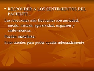  RESPONDER A LOS SENTIMIENTOS DEL
RESPONDER A LOS SENTIMIENTOS DEL
PACIENTE .
PACIENTE .
Las reacciones más frecuentes son ansiedad,
Las reacciones más frecuentes son ansiedad,
miedo, tristeza, agresividad, negación y
miedo, tristeza, agresividad, negación y
ambivalencia.
ambivalencia.
Pueden mezclarse.
Pueden mezclarse.
Estar atentos para poder ayudar adecuadamente
Estar atentos para poder ayudar adecuadamente
 