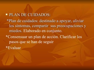  PLAN DE CUIDADOS:
PLAN DE CUIDADOS:
*Plan de cuidados: destinado a apoyar, aliviar
*Plan de cuidados: destinado a apoyar, aliviar
los síntomas, compartir sus preocupaciones y
los síntomas, compartir sus preocupaciones y
miedos.
miedos. Elaborado en conjunto.
*Consensuar un plan de acción. Clarificar los
pasos que se han de seguir
*Evaluar
 
