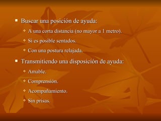  Buscar una posición de ayuda:
Buscar una posición de ayuda:
 A una corta distancia (no mayor a 1 metro).
A una corta distancia (no mayor a 1 metro).
 Si es posible sentados.
Si es posible sentados.
 Con una postura relajada.
Con una postura relajada.
 Transmitiendo una disposición de ayuda:
Transmitiendo una disposición de ayuda:
 Amable.
Amable.
 Comprensión.
Comprensión.
 Acompañamiento.
Acompañamiento.
 Sin prisas.
Sin prisas.
 