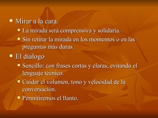  Mirar a la cara.
Mirar a la cara.
 La mirada será comprensiva y solidaria.
La mirada será comprensiva y solidaria.
 Sin retirar la mirada en los momentos o en las
Sin retirar la mirada en los momentos o en las
preguntas más duras.
preguntas más duras.
 El dialogo
El dialogo
 Sencillo: con frases cortas y claras, evitando el
Sencillo: con frases cortas y claras, evitando el
lenguaje técnico.
lenguaje técnico.
 Cuidar el volumen, tono y velocidad de la
Cuidar el volumen, tono y velocidad de la
conversación.
conversación.
 Permitiremos el llanto.
Permitiremos el llanto.
 