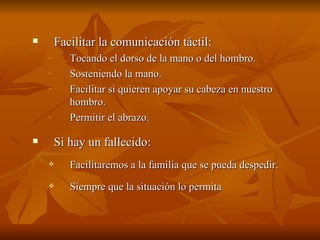  Facilitar la comunicación táctil:
Facilitar la comunicación táctil:
– Tocando el dorso de la mano o del hombro.
Tocando el dorso de la mano o del hombro.
– Sosteniendo la mano.
Sosteniendo la mano.
– Facilitar si quieren apoyar su cabeza en nuestro
Facilitar si quieren apoyar su cabeza en nuestro
hombro.
hombro.
– Permitir el abrazo.
Permitir el abrazo.
 Si hay un fallecido:
Si hay un fallecido:
 Facilitaremos a la familia que se pueda despedir.
Facilitaremos a la familia que se pueda despedir.
 Siempre que la situación lo permita
Siempre que la situación lo permita
 