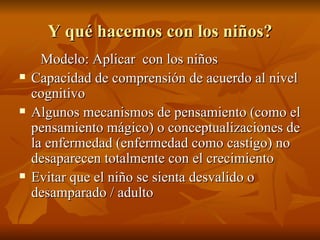Y qué hacemos con los niños?
Y qué hacemos con los niños?
Modelo: Aplicar con los niños
Modelo: Aplicar con los niños
 Capacidad de comprensión de acuerdo al nivel
Capacidad de comprensión de acuerdo al nivel
cognitivo
cognitivo
 Algunos mecanismos de pensamiento (como el
Algunos mecanismos de pensamiento (como el
pensamiento mágico) o conceptualizaciones de
pensamiento mágico) o conceptualizaciones de
la enfermedad (enfermedad como castigo) no
la enfermedad (enfermedad como castigo) no
desaparecen totalmente con el crecimiento
desaparecen totalmente con el crecimiento
 Evitar que el niño se sienta desvalido o
Evitar que el niño se sienta desvalido o
desamparado / adulto
desamparado / adulto
 
