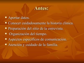 Antes:
Antes:
 Aportar datos.
Aportar datos.
 Conocer cuidadosamente la historia clinica.
Conocer cuidadosamente la historia clinica.
 Preparación del sitio de la entrevista.
Preparación del sitio de la entrevista.
 Organización del tiempo.
Organización del tiempo.
 Aspectos específicos de comunicación.
Aspectos específicos de comunicación.
 Atención y cuidado de la familia.
Atención y cuidado de la familia.
 