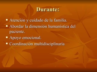 Durante:
Durante:
 Atención y cuidado de la familia.
Atención y cuidado de la familia.
 Abordar la dimensión humanística del
Abordar la dimensión humanística del
paciente.
paciente.
 Apoyo emocional.
Apoyo emocional.
 Coordinación multidisciplinaría
Coordinación multidisciplinaría
 