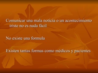 Comunicar una mala noticia o un acontecimiento
Comunicar una mala noticia o un acontecimiento
triste no es nada fácil
triste no es nada fácil
No existe una formula
No existe una formula
Existen tantas formas como médicos y pacientes
Existen tantas formas como médicos y pacientes
 