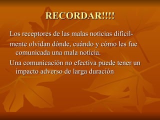 RECORDAR!!!!
RECORDAR!!!!
Los receptores de las malas noticias difícil-
Los receptores de las malas noticias difícil-
mente olvidan dónde, cuándo y cómo les fue
mente olvidan dónde, cuándo y cómo les fue
comunicada una mala noticia.
comunicada una mala noticia.
Una comunicación no efectiva puede tener un
Una comunicación no efectiva puede tener un
impacto adverso de larga duración
impacto adverso de larga duración
 