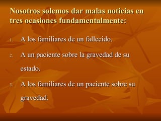 Nosotros solemos dar malas noticias en
Nosotros solemos dar malas noticias en
tres ocasiones fundamentalmente:
tres ocasiones fundamentalmente:
1.
1. A los familiares de un fallecido.
A los familiares de un fallecido.
2.
2. A un paciente sobre la gravedad de su
A un paciente sobre la gravedad de su
estado.
estado.
3.
3. A los familiares de un paciente sobre su
A los familiares de un paciente sobre su
gravedad.
gravedad.
 