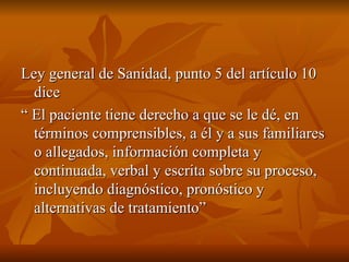 Ley general de Sanidad, punto 5 del artículo 10
Ley general de Sanidad, punto 5 del artículo 10
dice
dice
“
“ El paciente tiene derecho a que se le dé, en
El paciente tiene derecho a que se le dé, en
términos comprensibles, a él y a sus familiares
términos comprensibles, a él y a sus familiares
o allegados, información completa y
o allegados, información completa y
continuada, verbal y escrita sobre su proceso,
continuada, verbal y escrita sobre su proceso,
incluyendo diagnóstico, pronóstico y
incluyendo diagnóstico, pronóstico y
alternativas de tratamiento”
alternativas de tratamiento”
 