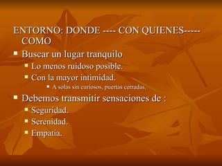 ENTORNO: DONDE ---- CON QUIENES-----
ENTORNO: DONDE ---- CON QUIENES-----
COMO
COMO
 Buscar un lugar tranquilo
Buscar un lugar tranquilo
 Lo menos ruidoso posible.
Lo menos ruidoso posible.
 Con la mayor intimidad.
Con la mayor intimidad.
 A solas sin curiosos, puertas cerradas.
A solas sin curiosos, puertas cerradas.
 Debemos transmitir sensaciones de :
Debemos transmitir sensaciones de :
 Seguridad.
Seguridad.
 Serenidad.
Serenidad.
 Empatia.
Empatia.
 