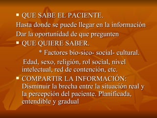  QUE SABE EL PACIENTE.
QUE SABE EL PACIENTE.
Hasta donde se puede llegar en la información
Hasta donde se puede llegar en la información
Dar la oportunidad de que pregunten
Dar la oportunidad de que pregunten
 QUE QUIERE SABER.
QUE QUIERE SABER.
* Factores bio-sico- social- cultural.
* Factores bio-sico- social- cultural.
Edad, sexo, religión, rol social, nivel
Edad, sexo, religión, rol social, nivel
intelectual, red de contención, etc.
intelectual, red de contención, etc.
 COMPARTIR LA INFORMACIÓN:
COMPARTIR LA INFORMACIÓN:
Disminuir la
Disminuir la brecha entre la situación real y
brecha entre la situación real y
la percepción del paciente. Planificada,
la percepción del paciente. Planificada,
entendible y
entendible y gradual
gradual
 