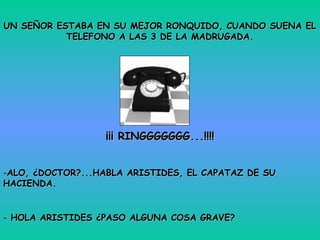 UN SEÑOR ESTABA EN SU MEJOR RONQUIDO, CUANDO SUENA EL
           TELEFONO A LAS 3 DE LA MADRUGADA.




                  ¡¡¡ RINGGGGGGG...!!!!


-ALO, ¿DOCTOR?...HABLA ARISTIDES, EL CAPATAZ DE SU
HACIENDA.


- HOLA ARISTIDES ¿PASO ALGUNA COSA GRAVE?
 