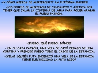 ¿Y CÓMO MIERDA SE MURIERON??? ¡LA PUTÍSIMA MADRE!!! LOS POBRES SE MURIERON DE CANSANCIO Y ASFIXIA POR TENER QUE JALAR LA CISTERNA DE AGUA PARA PODER APAGAR EL FUEGO PATRÓN. ¿FUEGO; QUÉ FUEGO; DÓNDE? EN SU CASA PATRÓN, UNA VELA SE CAYÓ DEBAJO DE UNA CORTINA Y PRENDIÓ FUEGO TODO EL CASCO DE LA ESTANCIA. ¿VELA? ¿QUIÉN PUTA ENCENDIÓ UNA VELA SI LA ESTANCIA TIENE ELECTRICIDAD LA PUTA DIGO? 