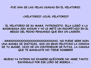 FUE UNA DE LAS VELAS USADAS EN EL VELATORIO. ¿VELATORIO? ¿CUÁL VELATORIO? EL VELATORIO DE SU MAMÁ, PATRONCITO. ELLA LLEGÓ A LA MADRUGADA SIN AVISAR Y YO LE METÍ UN ESCOPETAZO EN EL MEDIO DEL PECHO PENSANDO QUE ERA UN LADRÓN. ¡NNNOOOOOOOOOOOOOOOOOOOOOOO, NO PUEDE SER!!! ¡SON UNA MANGA DE INÚTILES, SOS UN GRAN PELOTUDO LA CONCHA DE TU MADRE, HIJO DE UN CONTENEDOR DE PUTAS, LA CAGADA QUE TE MANDASTE NO TIENE NOMBRE!!! ¡BUENO YA PATRON NO EXAGERE;QUÉJODER! NO ARME TANTO ESCÁNDALO POR ESE LORO DE MIERDA... 
