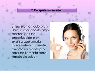 7. Comparte información
Si leíste un artículo o un
libro, o escuchaste algo
acerca de una
organización o un
evento que podría
interesarle a tu cliente,
envíale un mensaje o
haz una llamada para
hacérselo saber
 