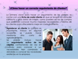 ¿Cómo hacer un correcto seguimiento de clientes?
La primera clave para hacer un seguimiento de los clientes es
contar con una ficha de cada cliente en que se tengan los datos de
contacto y otros datos de interés, como pueden ser los de compra
que permitirán conocer mucho mejor las necesidades y hábitos de
los clientes para ofrecerles lo mejor en cada momento.
Agradecer al cliente la compra es
importante, incluso en algunas
ocasiones se puede hacer
mediante una carta de
agradecimiento.
Se puede incluso hacer
un seguimiento activo de los
clientes contactando de vez en
cuando para conocer si sus
necesidades han cambiado y
dándoles a conocer las novedades
existentes en la empresa.
 