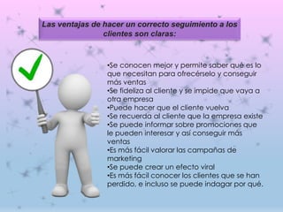 •Se conocen mejor y permite saber qué es lo
que necesitan para ofrecérselo y conseguir
más ventas
•Se fideliza al cliente y se impide que vaya a
otra empresa
•Puede hacer que el cliente vuelva
•Se recuerda al cliente que la empresa existe
•Se puede informar sobre promociones que
le pueden interesar y así conseguir más
ventas
•Es más fácil valorar las campañas de
marketing
•Se puede crear un efecto viral
•Es más fácil conocer los clientes que se han
perdido, e incluso se puede indagar por qué.
Las ventajas de hacer un correcto seguimiento a los
clientes son claras:
 
