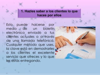 1. Hazles saber a los clientes lo que
haces por ellos
Esto puede hacerse por
medio de un boletín
electrónico enviado a tus
clientes actuales o a través
de una llamada telefónica.
Cualquier método que uses,
la clave está en demostrarles
a los clientes el excelente
servicio que ofreces y lo que
les estás entregando.
 