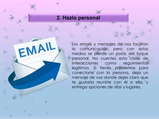 2. Hazlo personal
Los emails y mensajes de voz facilitan
la comunicación, pero con estos
medios se pierde un poco del toque
personal. No cuentes esta clase de
interacciones como seguimientos
legítimos. Si tienes problemas para
conectarte con la persona, deja un
mensaje de voz donde dejes claro que
te gustaría reunirte con él o ella, y
entrega opciones de días y lugares.
 