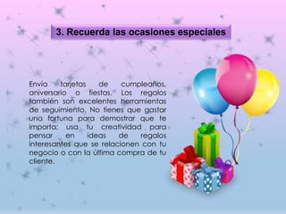 3. Recuerda las ocasiones especiales
Envía tarjetas de cumpleaños,
aniversario o fiestas. Los regalos
también son excelentes herramientas
de seguimiento. No tienes que gastar
una fortuna para demostrar que te
importa; usa tu creatividad para
pensar en ideas de regalos
interesantes que se relacionen con tu
negocio o con la última compra de tu
cliente.
 