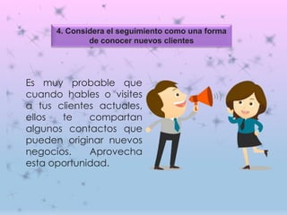 4. Considera el seguimiento como una forma
de conocer nuevos clientes
Es muy probable que
cuando hables o visites
a tus clientes actuales,
ellos te compartan
algunos contactos que
pueden originar nuevos
negocios. Aprovecha
esta oportunidad.
 