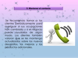 5. Mantener el contacto
Se recomienda llamar a los
clientes periódicamente para
averiguar si sus ocupaciones
han cambiado y si el negocio
puede ayudarlos de algún
modo. Los clientes también
valoran que se les mantenga
actualizados sobre los nuevos
desarrollos, las mejoras y los
productos adicionales.
 