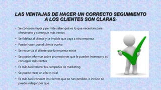 LAS VENTAJAS DE HACER UN CORRECTO SEGUIMIENTO
A LOS CLIENTES SON CLARAS:
• Se conocen mejor y permite saber qué es lo que necesitan para
ofrecérselo y conseguir más ventas
• Se fideliza al cliente y se impide que vaya a otra empresa
• Puede hacer que el cliente vuelva
• Se recuerda al cliente que la empresa existe
• Se puede informar sobre promociones que le pueden interesar y así
conseguir más ventas
• Es más fácil valorar las campañas de marketing
• Se puede crear un efecto viral
• Es más fácil conocer los clientes que se han perdido, e incluso se
puede indagar por qué.
 