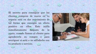 El secreto para conseguir que los
clientes compren de nuevo en tu
negocio está en dar seguimiento de
tal forma que consigas un efecto
positivo en ellos. Esto inicia
inmediatamente después de la
venta, cuando llamas al cliente para
agradecerle su compra o para
averiguar si está o no satisfecho con
tu producto o servicio.
 