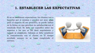 1. ESTABLECER LAS EXPECTATIVAS
Si no se establecen expectativas, los clientes van a
hacerlas por sí mismos y pueden ser muy altas
para el negocio. Al ser proactivo, se puede influir
en la forma en que perciben su satisfacción con el
resultado final. Se debe ser específico sobre los
aspectos a los que se les dará seguimiento y
cuándo se atenderán. Además se debe establecer
la comunicación con el cliente en el tiempo
acordado aunque no se haya completado el
servicio.
 
