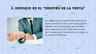 2. ENFOQUE EN EL “DESPUÉS DE LA VENTA”
Las empresas por lo general dan seguimiento
hasta conseguir la venta, pero luego no hacen
contacto con el cliente hasta que necesitan
hacer negocios de nuevo. Esto sólo muestra
que la empresa está interesada en la venta, no
en el éxito de su cliente.
 