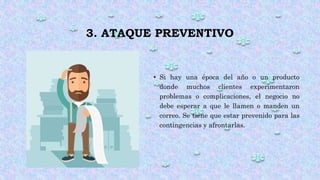 3. ATAQUE PREVENTIVO
• Si hay una época del año o un producto
donde muchos clientes experimentaron
problemas o complicaciones, el negocio no
debe esperar a que le llamen o manden un
correo. Se tiene que estar prevenido para las
contingencias y afrontarlas.
 