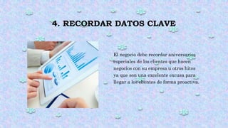 4. RECORDAR DATOS CLAVE
El negocio debe recordar aniversarios
especiales de los clientes que hacen
negocios con su empresa u otros hitos
ya que son una excelente excusa para
llegar a los clientes de forma proactiva.
 