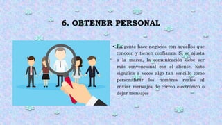 6. OBTENER PERSONAL
• La gente hace negocios con aquellos que
conocen y tienen confianza. Si se ajusta
a la marca, la comunicación debe ser
más convencional con el cliente. Esto
significa a veces algo tan sencillo como
personalizar los nombres reales al
enviar mensajes de correo electrónico o
dejar mensajes
 